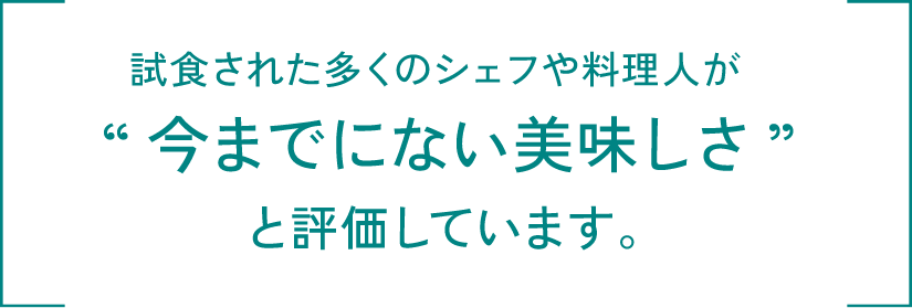 試食された多くのシェフや料理人が“今までにない美味しさ”と評価しています。