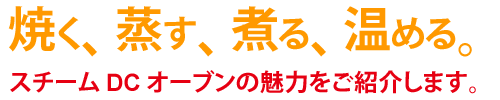 焼く、蒸す、煮る、温める。スチームDCオーブンの魅力をご紹介します。