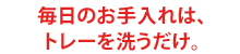 毎日のお手入れは、トレーを洗うだけ