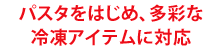 パスタをはじめ、多彩な冷凍アイテムに対応